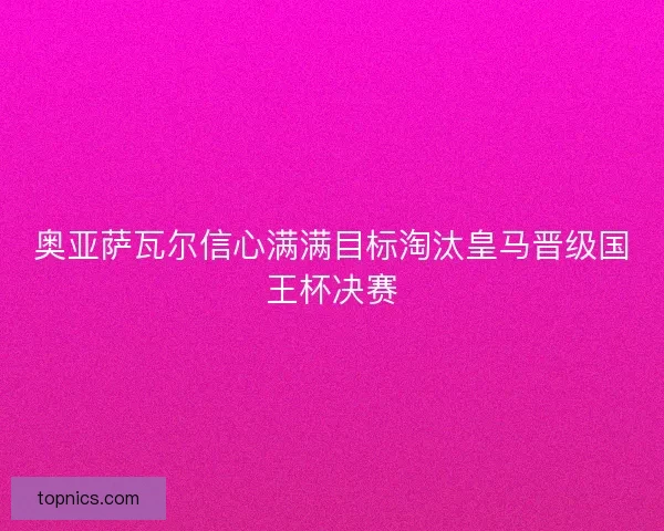 奥亚萨瓦尔信心满满目标淘汰皇马晋级国王杯决赛