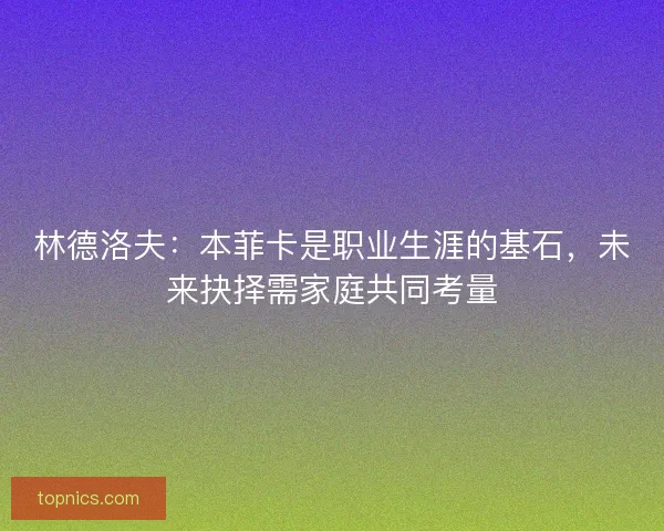 林德洛夫：本菲卡是职业生涯的基石，未来抉择需家庭共同考量