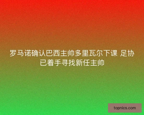 罗马诺确认巴西主帅多里瓦尔下课 足协已着手寻找新任主帅