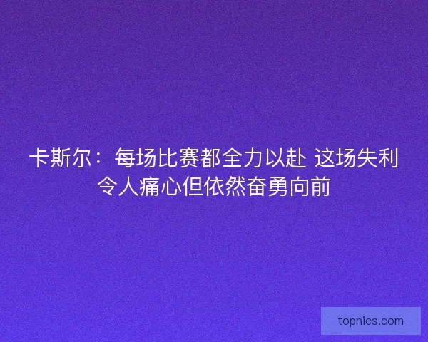 卡斯尔：每场比赛都全力以赴 这场失利令人痛心但依然奋勇向前
