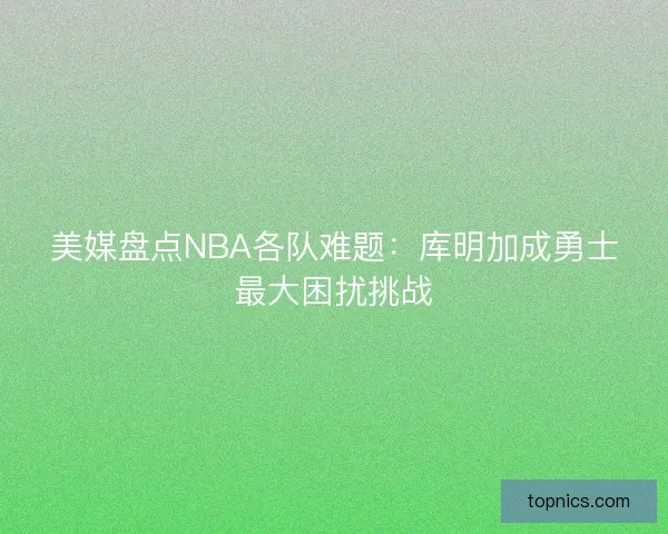 美媒盘点NBA各队难题：库明加成勇士最大困扰挑战