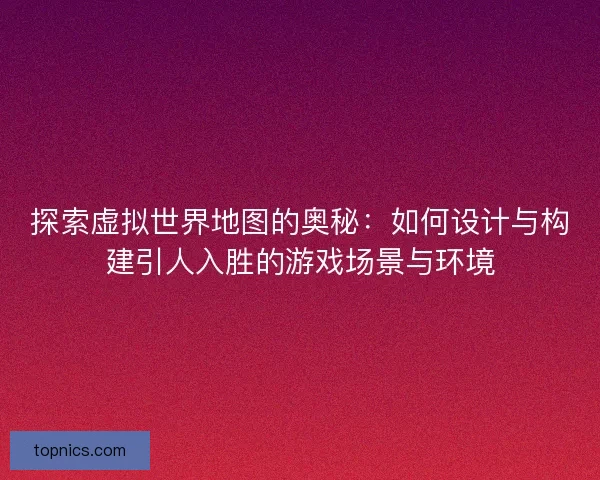 探索虚拟世界地图的奥秘：如何设计与构建引人入胜的游戏场景与环境
