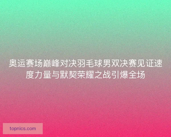 奥运赛场巅峰对决羽毛球男双决赛见证速度力量与默契荣耀之战引爆全场