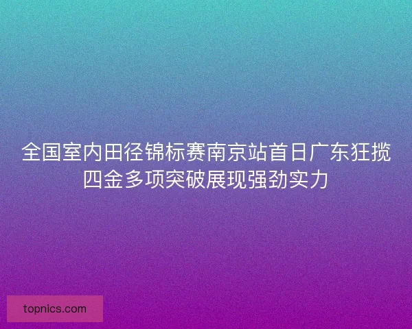 全国室内田径锦标赛南京站首日广东狂揽四金多项突破展现强劲实力