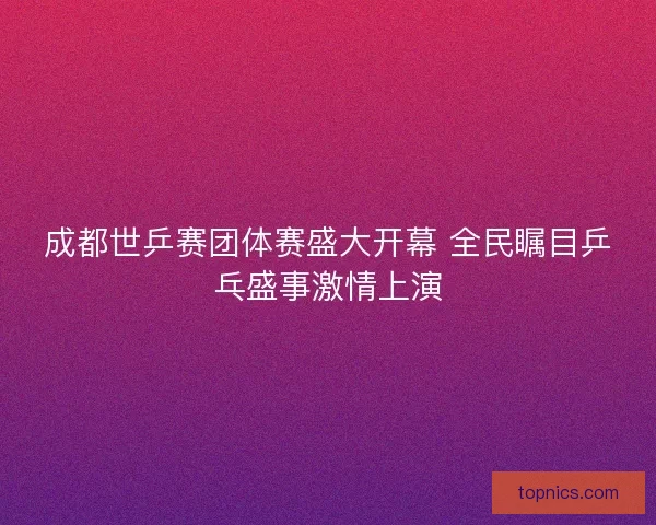 成都世乒赛团体赛盛大开幕 全民瞩目乒乓盛事激情上演