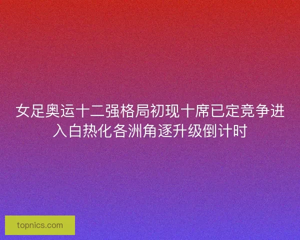女足奥运十二强格局初现十席已定竞争进入白热化各洲角逐升级倒计时