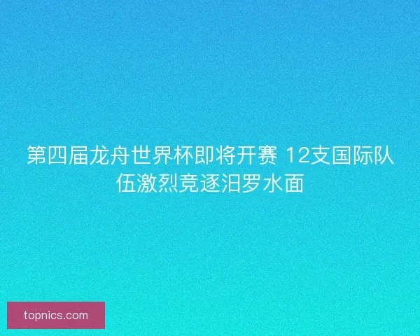 第四届龙舟世界杯即将开赛 12支国际队伍激烈竞逐汨罗水面