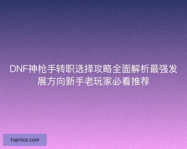 DNF神枪手转职选择攻略全面解析最强发展方向新手老玩家必看推荐 DNF神枪手转职选择攻略全面解析最强发展方向新手老玩家必看推荐