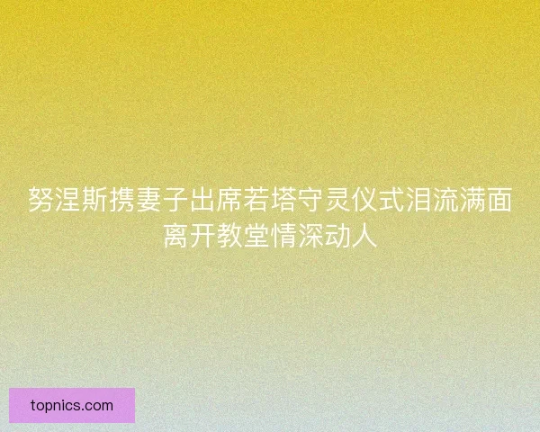 努涅斯携妻子出席若塔守灵仪式泪流满面离开教堂情深动人
