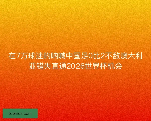 在7万球迷的呐喊中国足0比2不敌澳大利亚错失直通2026世界杯机会 在7万球迷的呐喊中国足0比2不敌澳大利亚错失直通2026世界杯机会