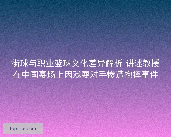 街球与职业篮球文化差异解析 讲述教授在中国赛场上因戏耍对手惨遭抱摔事件 街球与职业篮球文化差异解析 讲述教授在中国赛场上因戏耍对手惨遭抱摔事件