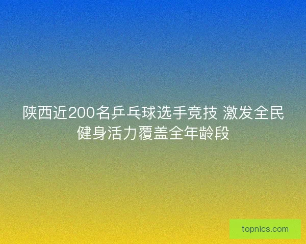 陕西近200名乒乓球选手竞技 激发全民健身活力覆盖全年龄段 陕西近200名乒乓球选手竞技 激发全民健身活力覆盖全年龄段