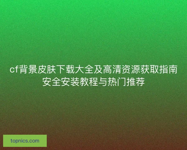 cf背景皮肤下载大全及高清资源获取指南安全安装教程与热门推荐 cf背景皮肤下载大全及高清资源获取指南安全安装教程与热门推荐