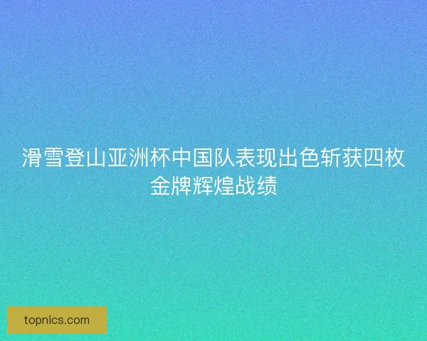 滑雪登山亚洲杯中国队表现出色斩获四枚金牌辉煌战绩 滑雪登山亚洲杯中国队表现出色斩获四枚金牌辉煌战绩