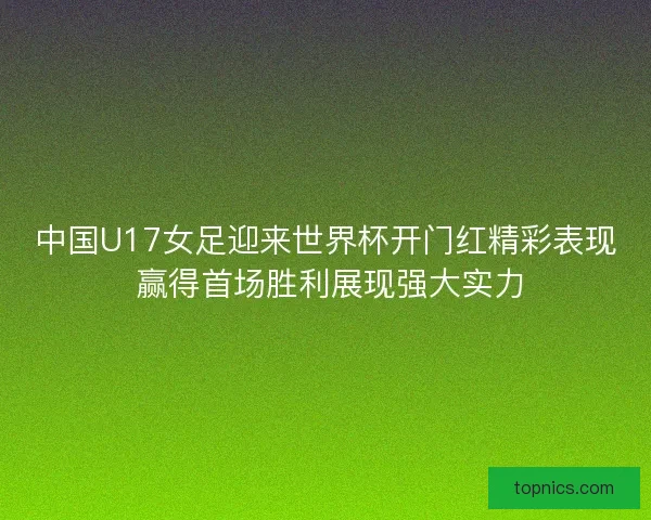 中国U17女足迎来世界杯开门红精彩表现 赢得首场胜利展现强大实力 中国U17女足迎来世界杯开门红精彩表现 赢得首场胜利展现强大实力