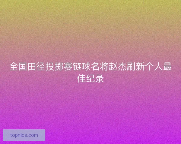全国田径投掷赛链球名将赵杰刷新个人最佳纪录 全国田径投掷赛链球名将赵杰刷新个人最佳纪录