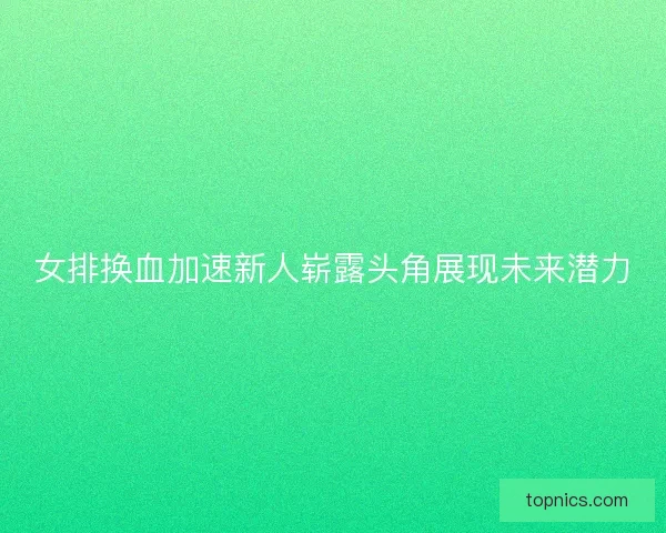 女排换血加速新人崭露头角展现未来潜力 女排换血加速新人崭露头角展现未来潜力