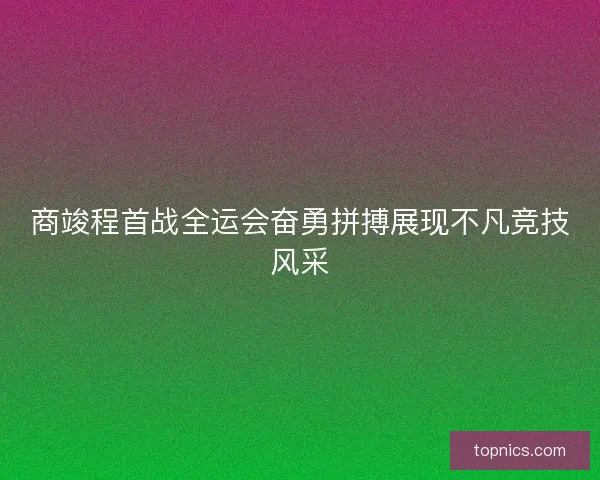 商竣程首战全运会奋勇拼搏展现不凡竞技风采