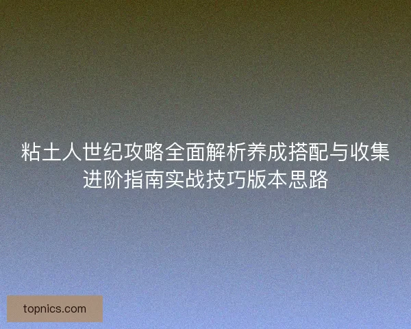 粘土人世纪攻略全面解析养成搭配与收集进阶指南实战技巧版本思路 粘土人世纪攻略全面解析养成搭配与收集进阶指南实战技巧版本思路