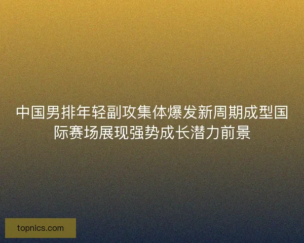 中国男排年轻副攻集体爆发新周期成型国际赛场展现强势成长潜力前景