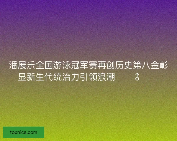 潘展乐全国游泳冠军赛再创历史第八金彰显新生代统治力引领浪潮🏊‍♂️🔥