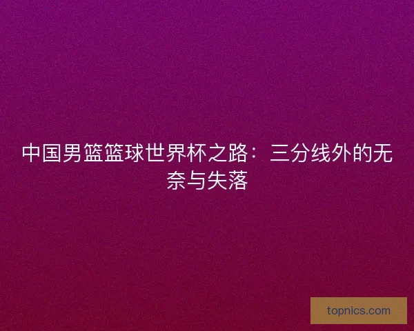 中国男篮篮球世界杯之路：三分线外的无奈与失落