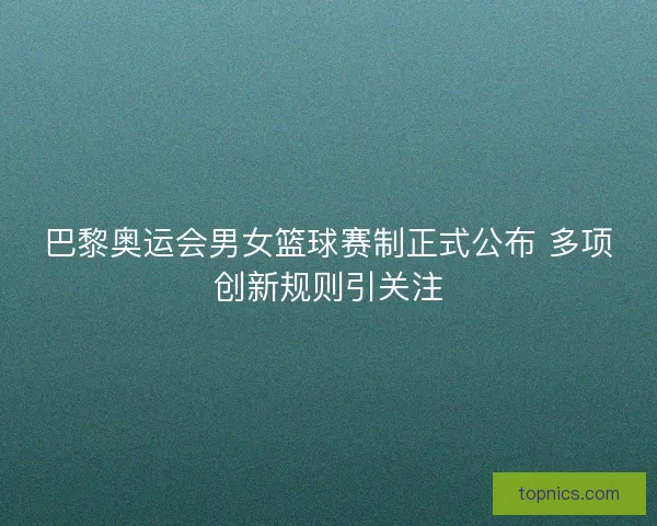 巴黎奥运会男女篮球赛制正式公布 多项创新规则引关注
